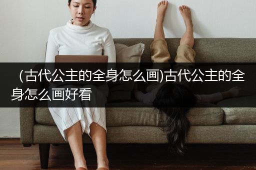 （古代公主的全身怎么画)古代公主的全身怎么画好看